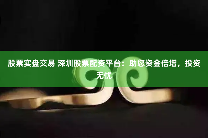 股票实盘交易 深圳股票配资平台：助您资金倍增，投资无忧