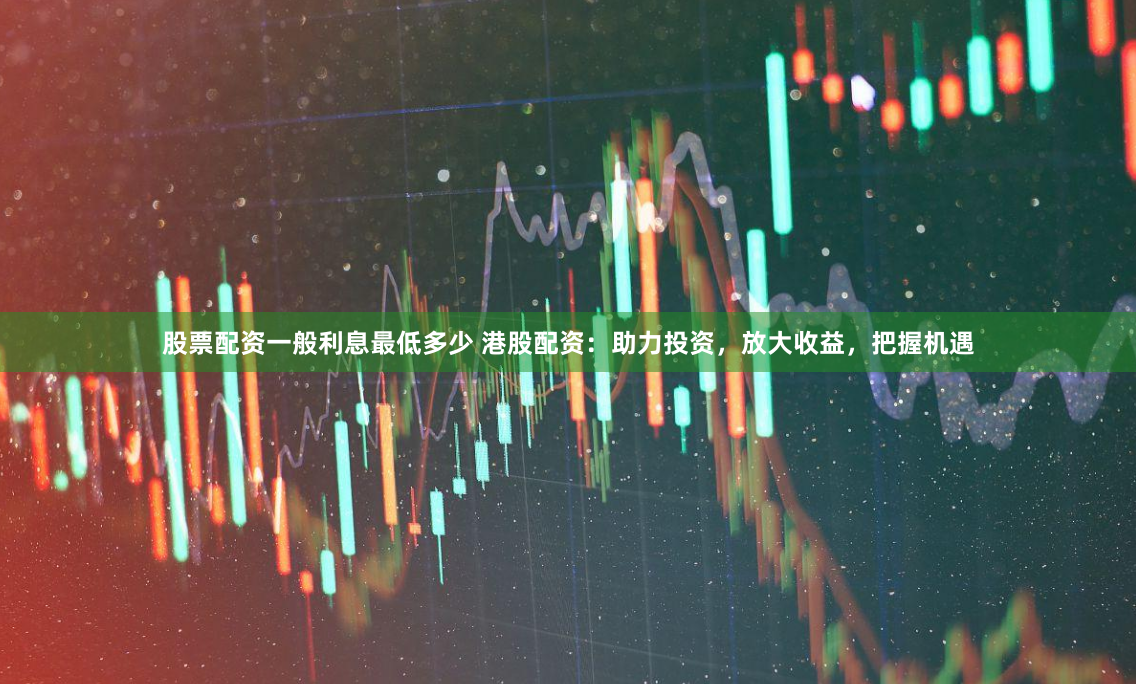 股票配资一般利息最低多少 港股配资：助力投资，放大收益，把握机遇