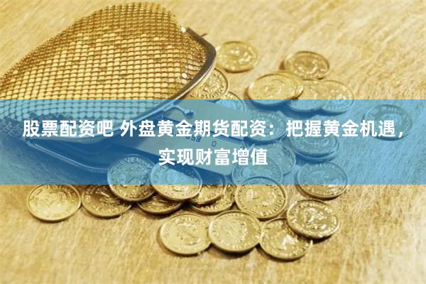 股票配资吧 外盘黄金期货配资：把握黄金机遇，实现财富增值