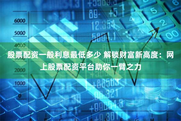 股票配资一般利息最低多少 解锁财富新高度:网上股票配资平台助你一臂之力