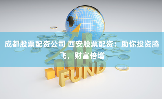 成都股票配资公司 西安股票配资：助你投资腾飞，财富倍增