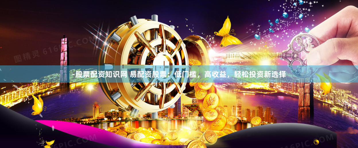 -股票配资知识网 易配资股票：低门槛，高收益，轻松投资新选择