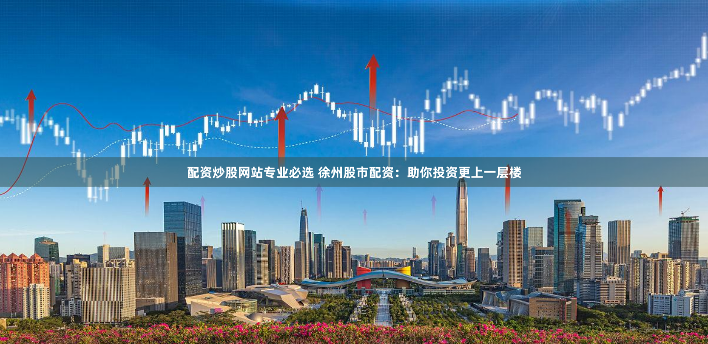 配资炒股网站专业必选 徐州股市配资：助你投资更上一层楼