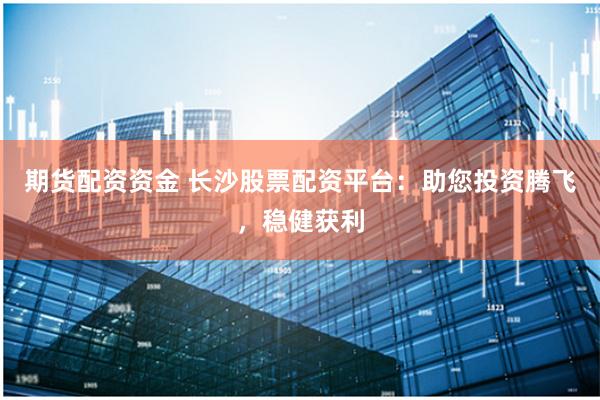 期货配资资金 长沙股票配资平台：助您投资腾飞，稳健获利