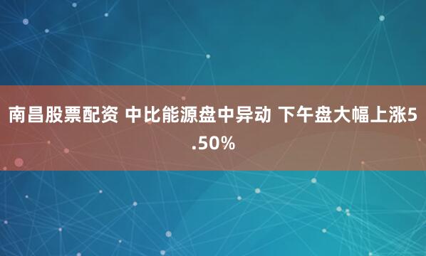 南昌股票配资 中比能源盘中异动 下午盘大幅上涨5.50%