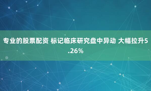 专业的股票配资 标记临床研究盘中异动 大幅拉升5.26%
