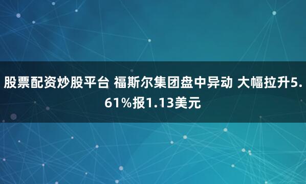 股票配资炒股平台 福斯尔集团盘中异动 大幅拉升5.61%报1.13美元