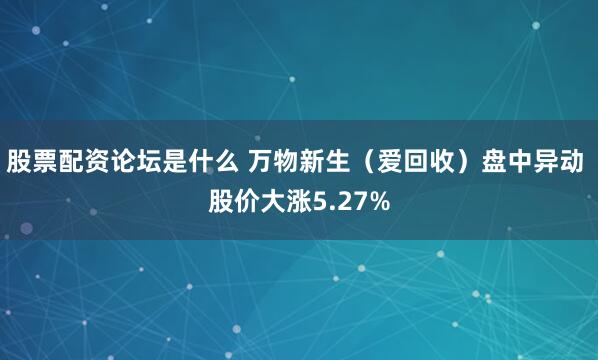 股票配资论坛是什么 万物新生（爱回收）盘中异动 股价大涨5.27%