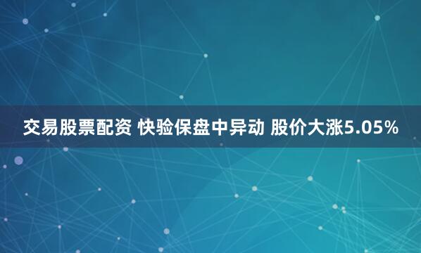 交易股票配资 快验保盘中异动 股价大涨5.05%