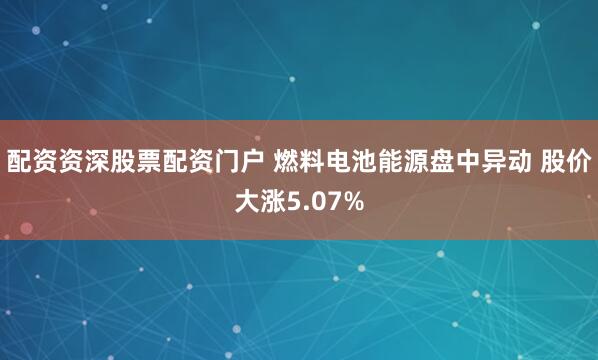 配资资深股票配资门户 燃料电池能源盘中异动 股价大涨5.07%