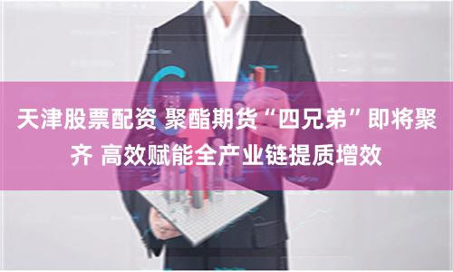 天津股票配资 聚酯期货“四兄弟”即将聚齐 高效赋能全产业链提质增效