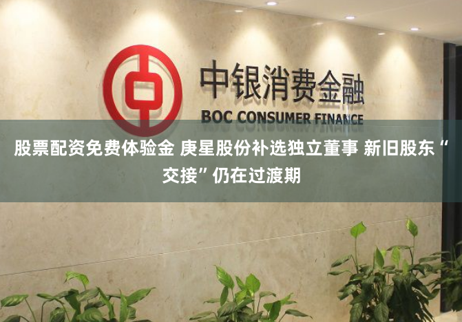股票配资免费体验金 庚星股份补选独立董事 新旧股东“交接”仍在过渡期