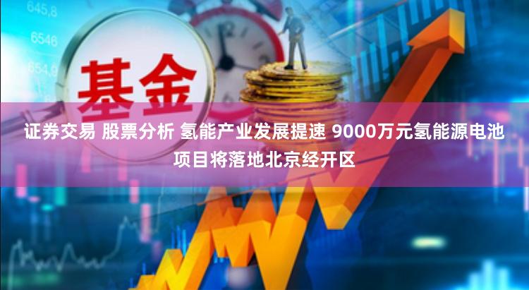 证券交易 股票分析 氢能产业发展提速 9000万元氢能源电池项目将落地北京经开区