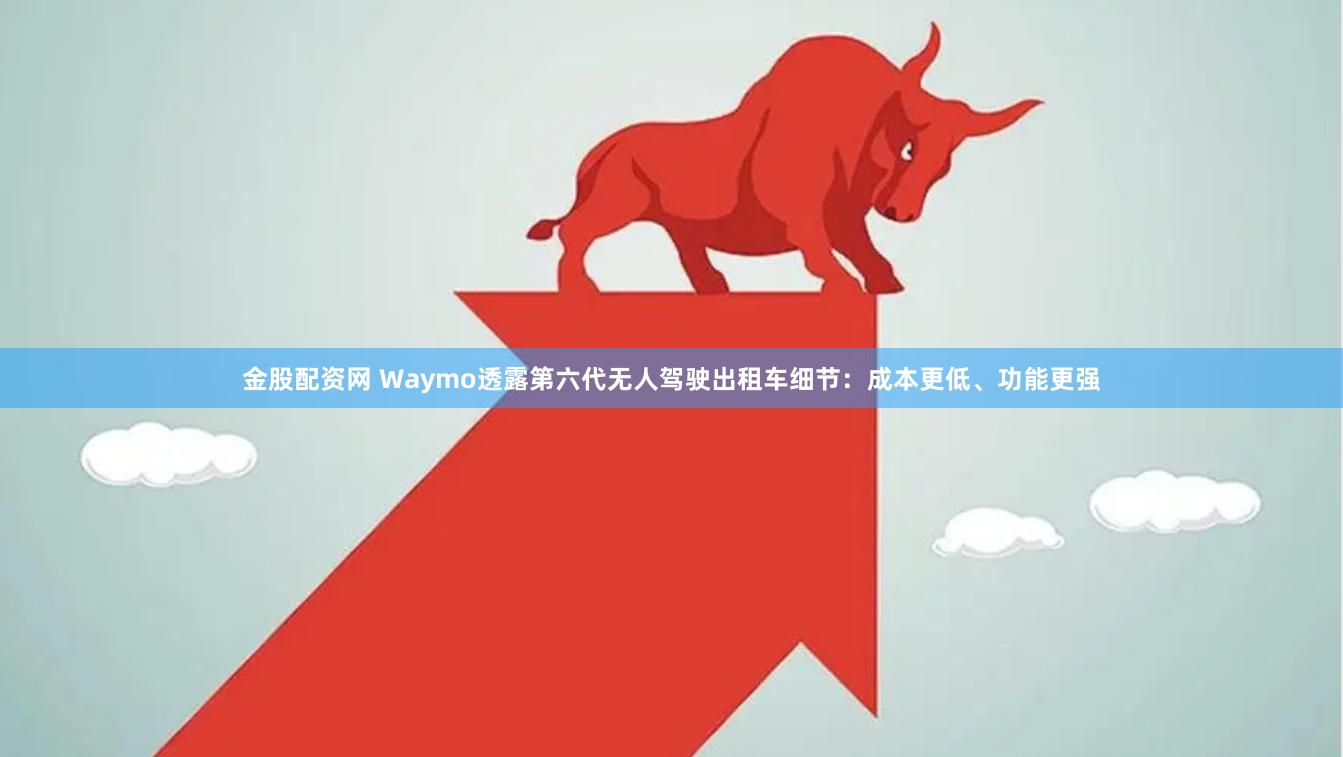 金股配资网 Waymo透露第六代无人驾驶出租车细节：成本更低、功能更强