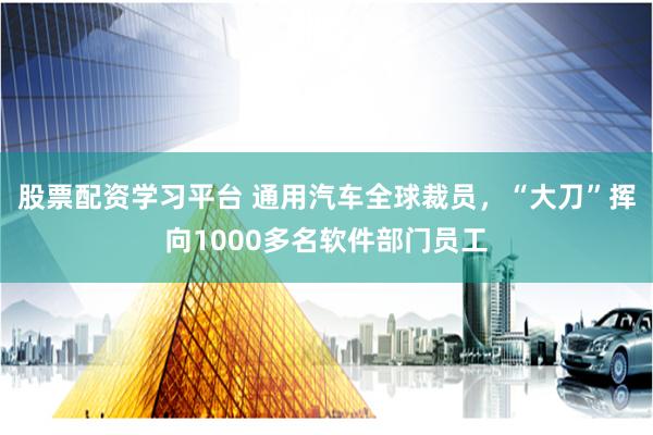 股票配资学习平台 通用汽车全球裁员，“大刀”挥向1000多名软件部门员工