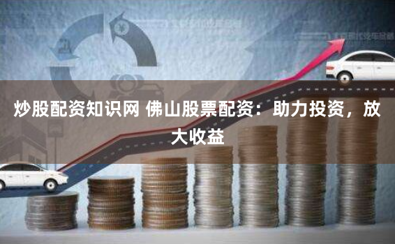 炒股配资知识网 佛山股票配资：助力投资，放大收益