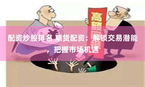 配资炒股排名 期货配资：解锁交易潜能，把握市场机遇