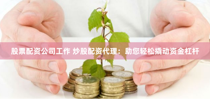 股票配资公司工作 炒股配资代理：助您轻松撬动资金杠杆