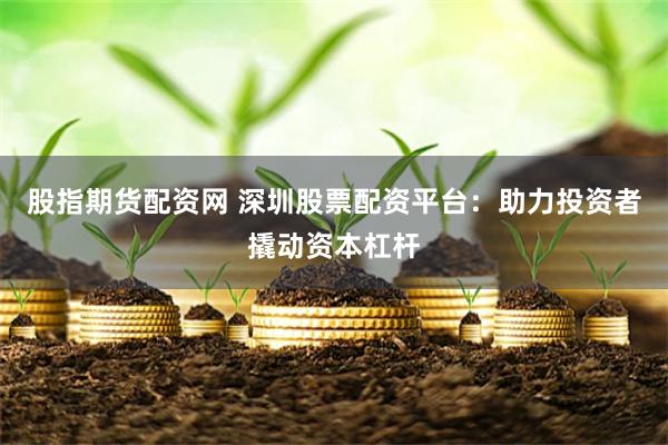 股指期货配资网 深圳股票配资平台：助力投资者撬动资本杠杆