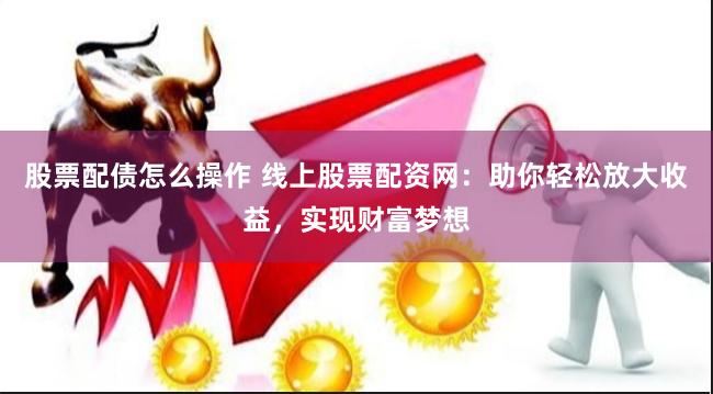 股票配债怎么操作 线上股票配资网：助你轻松放大收益，实现财富梦想