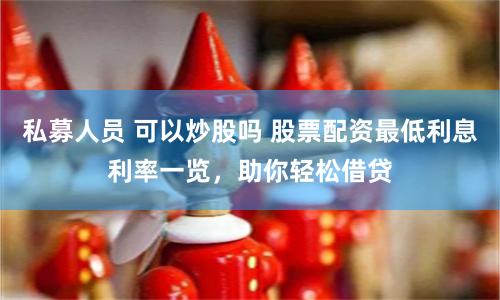 私募人员 可以炒股吗 股票配资最低利息利率一览，助你轻松借贷