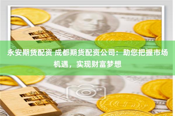 永安期货配资 成都期货配资公司：助您把握市场机遇，实现财富梦想