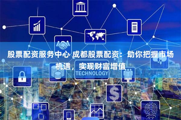 股票配资服务中心 成都股票配资：助你把握市场机遇，实现财富增值