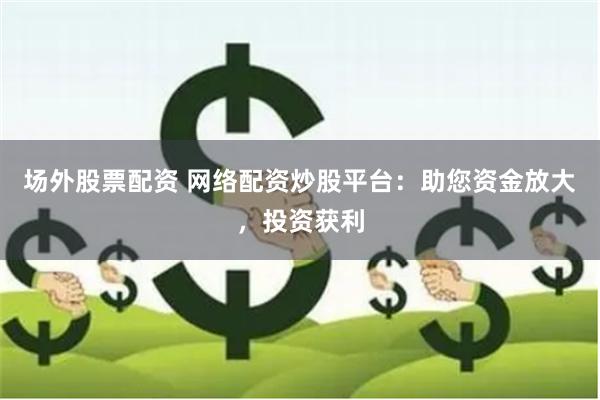 场外股票配资 网络配资炒股平台：助您资金放大，投资获利