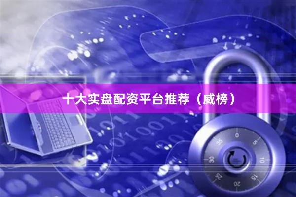 十大实盘配资平台推荐（威榜）