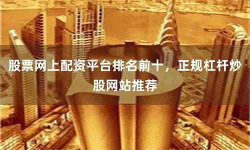 股票网上配资平台排名前十，正规杠杆炒股网站推荐
